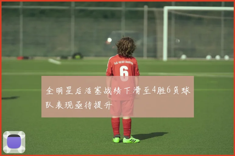 全明星后活塞战绩下滑至4胜6负球队表现亟待提升