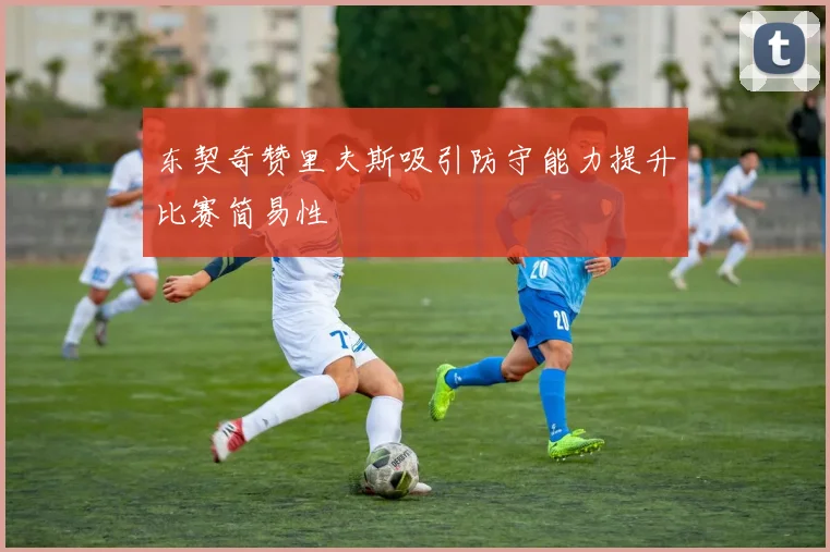 东契奇赞里夫斯吸引防守能力提升比赛简易性