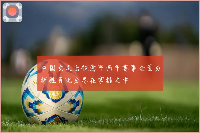 中国女足出征意甲西甲赛事全景分析胜负比分尽在掌握之中